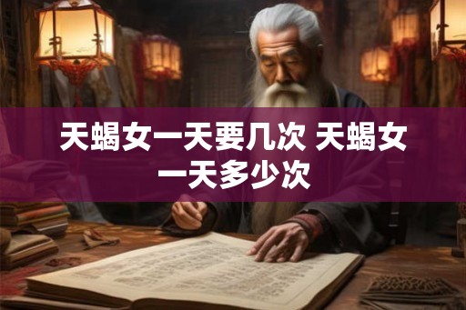 天蝎女一天要几次 天蝎女一天多少次 天蝎女一天要几次 天蝎女一天多少次