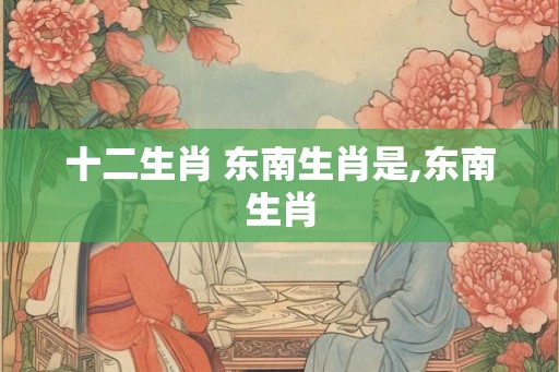 十二生肖 东南生肖是,东南生肖 十二生肖 东南生肖是,东南生肖