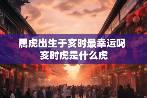 属虎出生于亥时最幸运吗 亥时虎是什么虎
