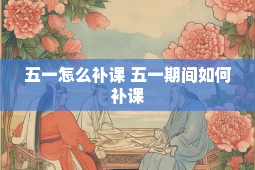 五一怎么补课 五一期间如何补课