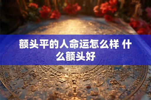 额头平的人命运怎么样 什么额头好 额头平的人命运怎么样 什么额头好