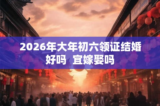 2026年大年初六领证结婚好吗 宜嫁娶吗 2026年大年初六领证结婚好吗 宜嫁娶吗