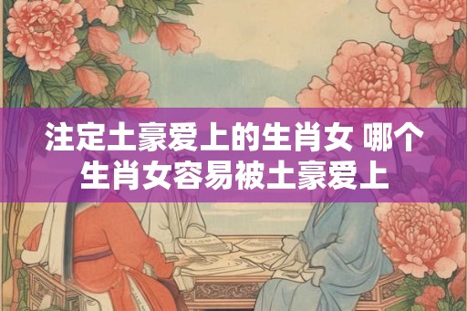 注定土豪爱上的生肖女 哪个生肖女容易被土豪爱上