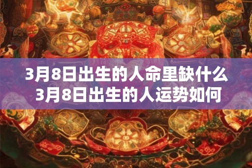 3月8日出生的人命里缺什么 3月8日出生的人运势如何 3月8日出生的人命里缺什么 3月8日出生的人运势如何