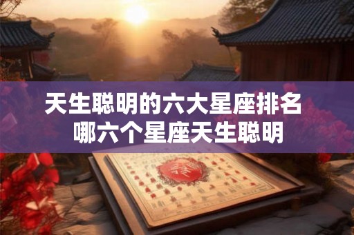 天生聪明的六大星座排名 哪六个星座天生聪明 天生聪明的六大星座排名 哪六个星座天生聪明