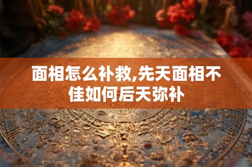 面相怎么补救,先天面相不佳如何后天弥补 面相怎么补救,先天面相不佳如何后天弥补