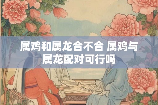 属鸡和属龙合不合 属鸡与属龙配对可行吗