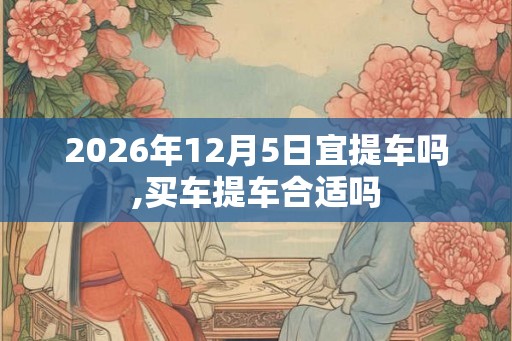 2026年12月5日宜提车吗,买车提车合适吗