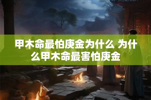 甲木命最怕庚金为什么 为什么甲木命最害怕庚金