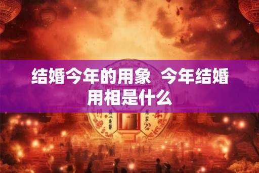 结婚今年的用象  今年结婚用相是什么