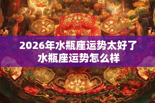 2026年水瓶座运势太好了 水瓶座运势怎么样