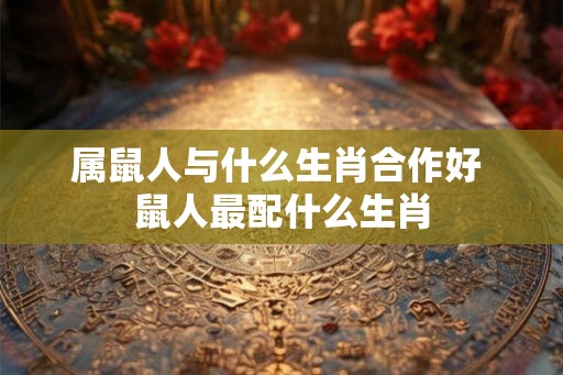 属鼠人与什么生肖合作好 鼠人最配什么生肖