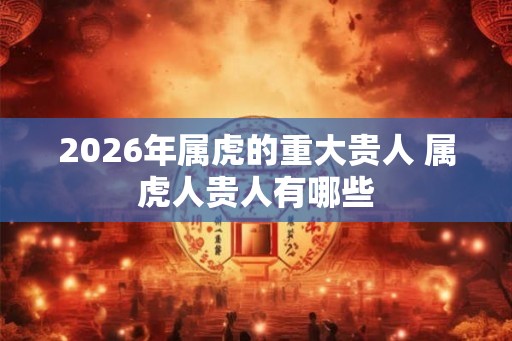 2026年属虎的重大贵人 属虎人贵人有哪些 2026年属虎的重大贵人 属虎人贵人有哪些