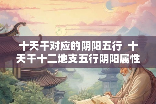 十天干对应的阴阳五行  十天干十二地支五行阴阳属性表