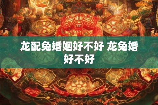 龙配兔婚姻好不好 龙兔婚好不好