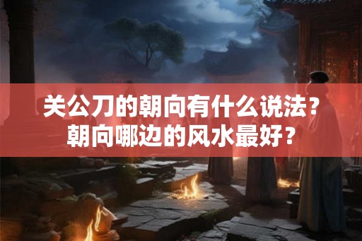 关公刀的朝向有什么说法？朝向哪边的风水最好？