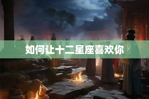 如何让十二星座喜欢你