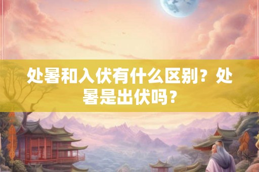 处暑和入伏有什么区别？处暑是出伏吗？