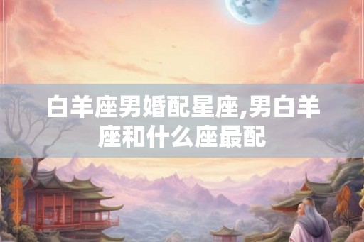 白羊座男婚配星座,男白羊座和什么座最配