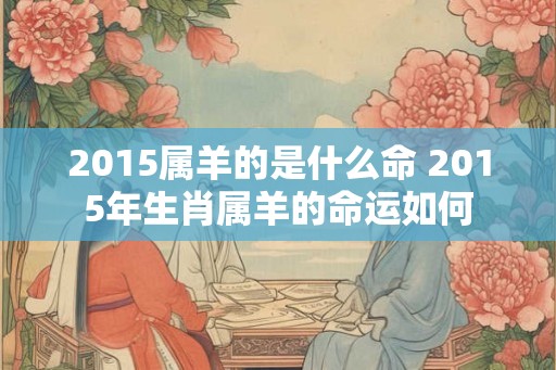 2015属羊的是什么命 2015年生肖属羊的命运如何 2015属羊的是什么命 2015年生肖属羊的命运如何