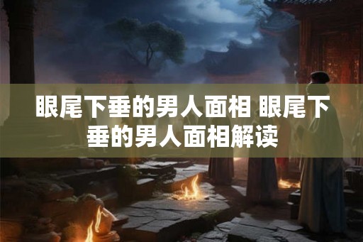 眼尾下垂的男人面相 眼尾下垂的男人面相解读 眼尾下垂的男人面相 眼尾下垂的男人面相解读