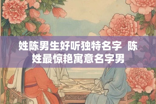 姓陈男生好听独特名字 陈姓最惊艳寓意名字男 姓陈男生好听独特名字 陈姓最惊艳寓意名字男