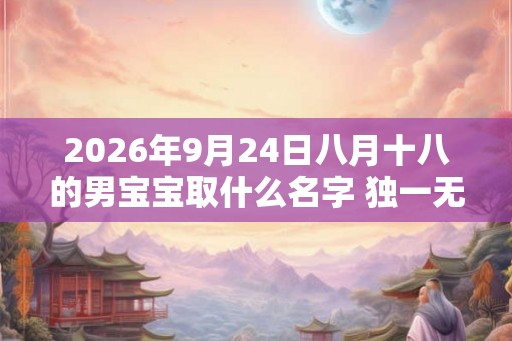 2026年9月24日八月十八的男宝宝取什么名字 独一无二