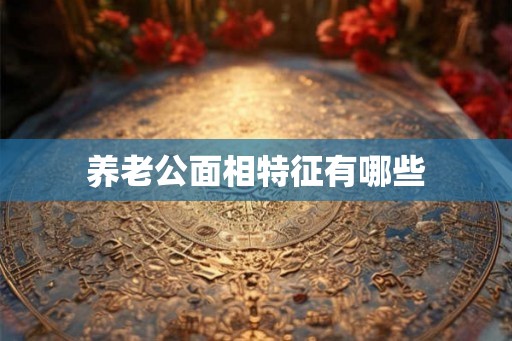 养老公面相特征有哪些 养老公面相特征有哪些