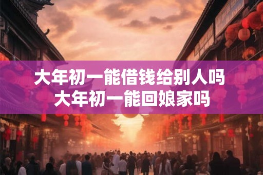 大年初一能借钱给别人吗 大年初一能回娘家吗 大年初一能借钱给别人吗 大年初一能回娘家吗