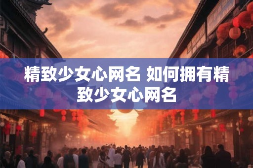 精致少女心网名 如何拥有精致少女心网名 精致少女心网名 如何拥有精致少女心网名