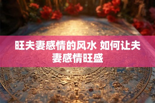 旺夫妻感情的风水 如何让夫妻感情旺盛 旺夫妻感情的风水 如何让夫妻感情旺盛