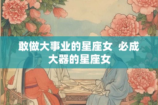 敢做大事业的星座女 必成大器的星座女 敢做大事业的星座女 必成大器的星座女