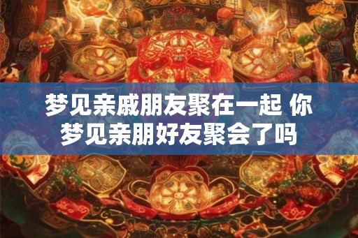 梦见亲戚朋友聚在一起 你梦见亲朋好友聚会了吗