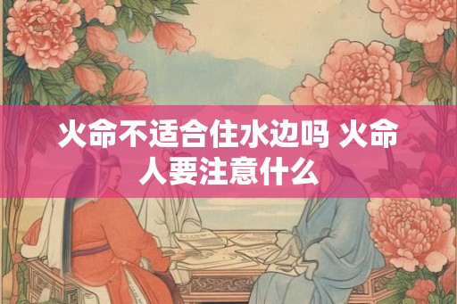 火命不适合住水边吗 火命人要注意什么