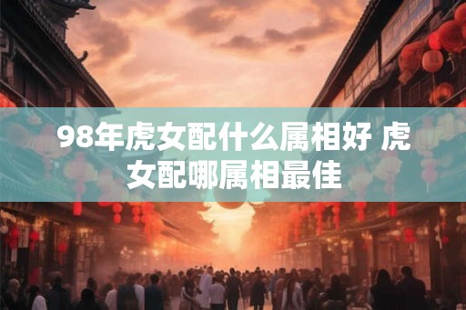 98年虎女配什么属相好 虎女配哪属相最佳