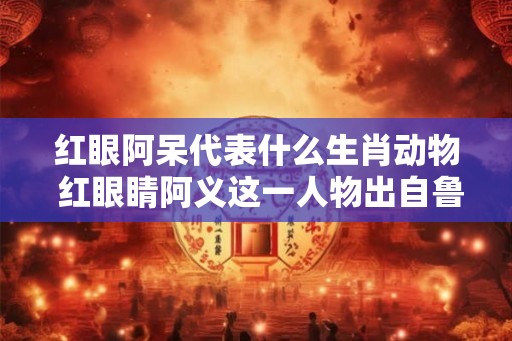红眼阿呆代表什么生肖动物 红眼睛阿义这一人物出自鲁迅的哪部作品