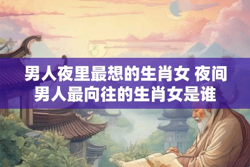男人夜里最想的生肖女 夜间男人最向往的生肖女是谁 男人夜里最想的生肖女 夜间男人最向往的生肖女是谁