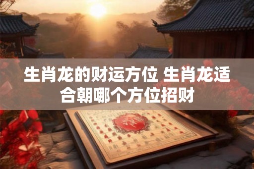 生肖龙的财运方位 生肖龙适合朝哪个方位招财