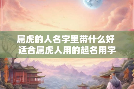 属虎的人名字里带什么好 适合属虎人用的起名用字 属虎的人名字里带什么好 适合属虎人用的起名用字