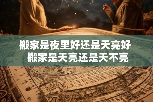搬家是夜里好还是天亮好  搬家是天亮还是天不亮