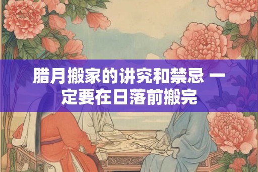 腊月搬家的讲究和禁忌 一定要在日落前搬完