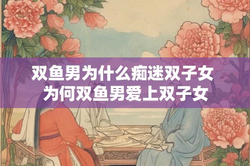 双鱼男为什么痴迷双子女 为何双鱼男爱上双子女