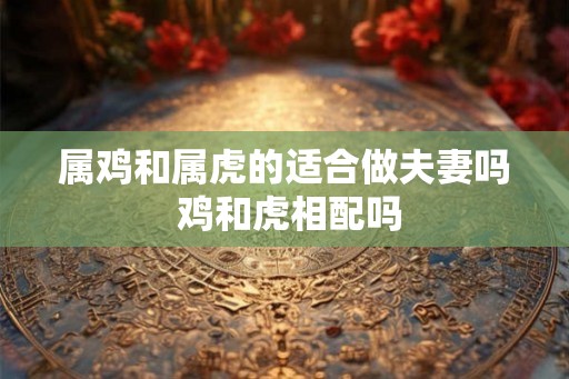 属鸡和属虎的适合做夫妻吗 鸡和虎相配吗