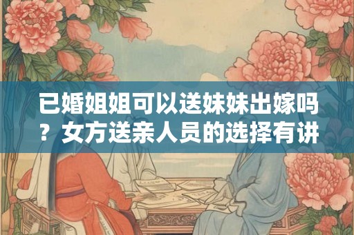 已婚姐姐可以送妹妹出嫁吗?女方送亲人员的选择有讲究 已婚姐姐可以送妹妹出嫁吗?女方送亲人员的选择有讲究