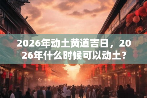 2026年动土黄道吉日，2026年什么时候可以动土？