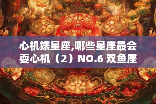心机婊星座,哪些星座最会耍心机(2)NO.6 双鱼座 心机婊星座,哪些星座最会耍心机(2)NO.6 双鱼座