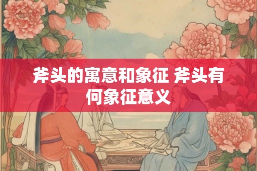 斧头的寓意和象征 斧头有何象征意义 斧头的寓意和象征 斧头有何象征意义