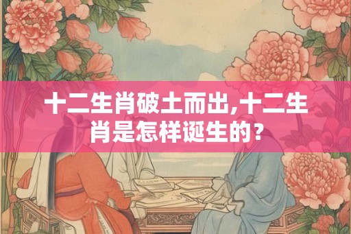 十二生肖破土而出,十二生肖是怎样诞生的? 十二生肖破土而出,十二生肖是怎样诞生的?