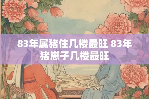 83年属猪住几楼最旺 83年猪崽子几楼最旺