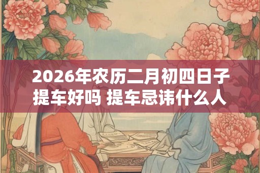 2026年农历二月初四日子提车好吗 提车忌讳什么人坐